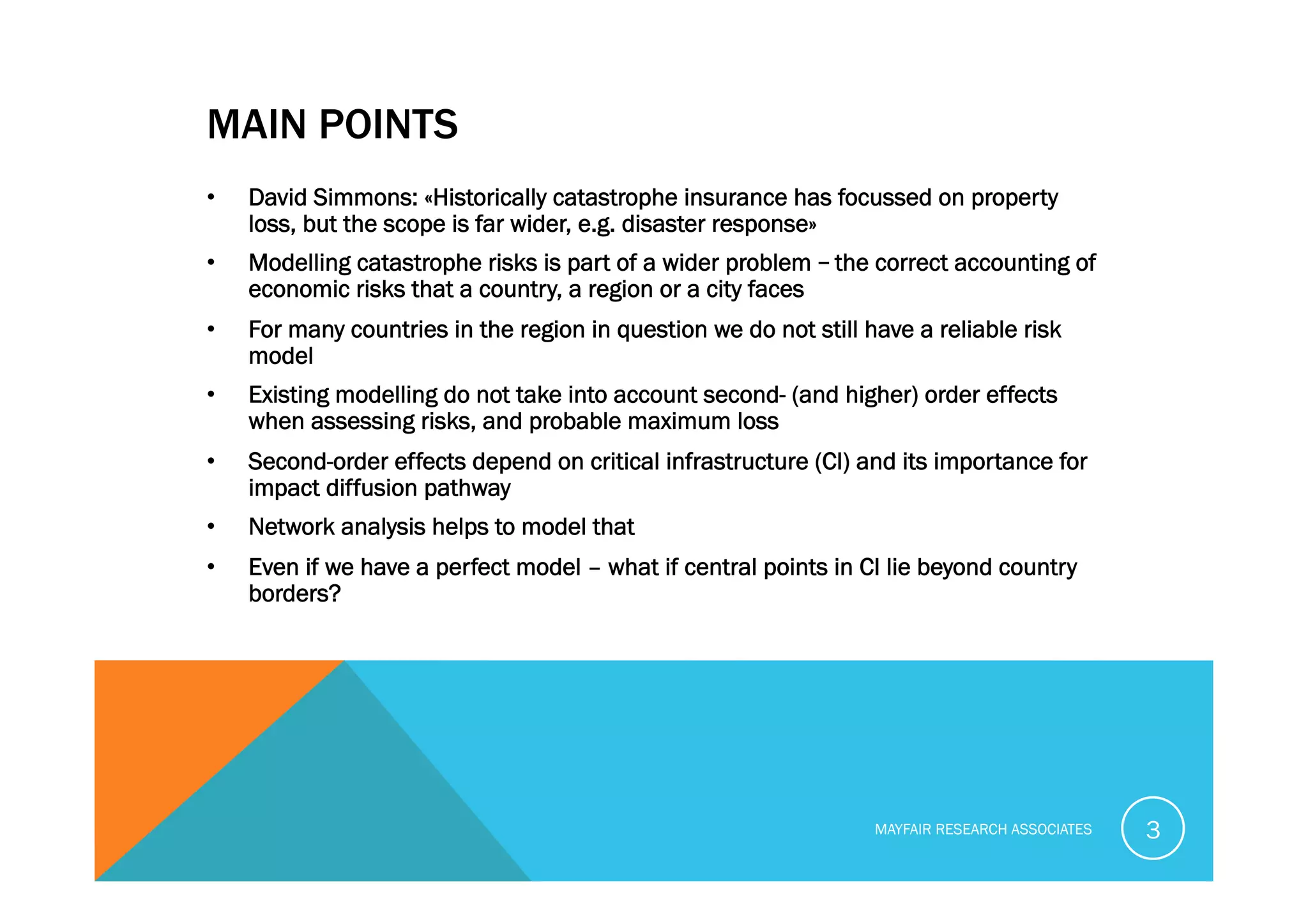 MAIN POINTS
•  David Simmons: «Historically catastrophe insurance has focussed on property
loss, but the scope is far wider, e.g. disaster response»
•  Modelling catastrophe risks is part of a wider problem – the correct accounting of
economic risks that a country, a region or a city faces
•  For many countries in the region in question we do not still have a reliable risk
model
•  Existing modelling do not take into account second- (and higher) order effects
when assessing risks, and probable maximum loss
•  Second-order effects depend on critical infrastructure (CI) and its importance for
impact diffusion pathway
•  Network analysis helps to model that
•  Even if we have a perfect model – what if central points in CI lie beyond country
borders?
MAYFAIR RESEARCH ASSOCIATES 3
 