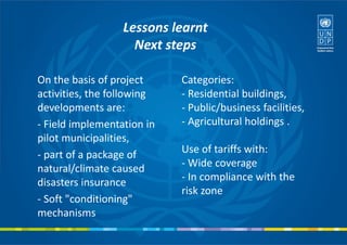On the basis of project
activities, the following
developments are:
- Field implementation in
pilot municipalities,
- part of a package of
natural/climate caused
disasters insurance
- Soft "conditioning"
mechanisms
Lessons learnt
Next steps
Categories:
- Residential buildings,
- Public/business facilities,
- Agricultural holdings .
Use of tariffs with:
- Wide coverage
- In compliance with the
risk zone
 
