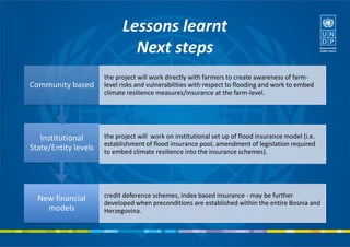Lessons learnt
Next steps
New financial
models
credit deference schemes, Index based insurance - may be further
developed when preconditions are established within the entire Bosnia and
Herzegovina.
Institutional
State/Entity levels
the project will work on institutional set up of flood insurance model (i.e.
establishment of flood insurance pool, amendment of legislation required
to embed climate resilience into the insurance schemes).
Community based
the project will work directly with farmers to create awareness of farm-
level risks and vulnerabilities with respect to flooding and work to embed
climate resilience measures/insurance at the farm-level.
 