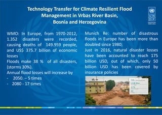 Technology Transfer for Climate Resilient Flood
Management in Vrbas River Basin,
Bosnia and Herzegovina
WMO: In Europe, from 1970-2012,
1.352 disasters were recorded,
causing deaths of 149.959 people,
and US$ 375.7 billion of economic
losses
Floods make 38 % of all disasters,
(storms 30%).
Annual flood losses will increase by
- 2050. – 5 times
- 2080 - 17 times
Munich Re: number of disastrous
floods in Europe has been more than
doubled since 1980;
Just in 2016, natural disaster losses
have been accounted to reach 175
billion USD, out of which, only 50
billion USD has been covered by
insurance policies
 
