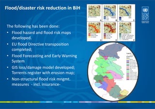 Flood/disaster risk reduction in BiH
The following has been done:
• Flood hazard and flood risk maps
developed.
• EU flood Directive transposition
completed;
• Flood Forecasting and Early Warning
System
• GIS loss/damage model developed;
Torrents register with erosion map;
• Non-structural flood risk mngmt.
measures - incl. insurance-
 