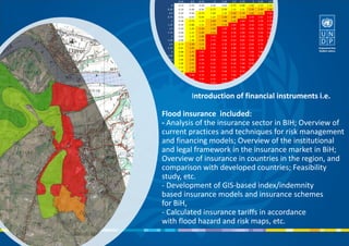 Introduction of financial instruments i.e.
Flood insurance included:
- Analysis of the insurance sector in BIH; Overview of
current practices and techniques for risk management
and financing models; Overview of the institutional
and legal framework in the insurance market in BiH;
Overview of insurance in countries in the region, and
comparison with developed countries; Feasibility
study, etc.
- Development of GIS-based index/indemnity
based insurance models and insurance schemes
for BiH,
- Calculated insurance tariffs in accordance
with flood hazard and risk maps, etc.
 