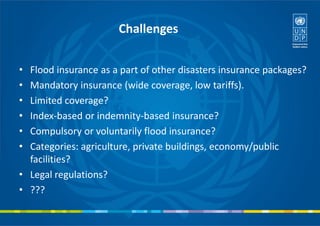 Challenges
• Flood insurance as a part of other disasters insurance packages?
• Mandatory insurance (wide coverage, low tariffs).
• Limited coverage?
• Index-based or indemnity-based insurance?
• Compulsory or voluntarily flood insurance?
• Categories: agriculture, private buildings, economy/public
facilities?
• Legal regulations?
• ???
 