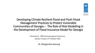 Developing Climate Resilient Flood and Flash Flood
Management Practices to Protect Vulnerable
Communities of Georgia – The Role of Risk Modelling in
the Development of Flood Insurance Model for Georgia
Dr. Margaretta Ayoung
Presented at: DRR financing regional conference
Istanbul, Turkey, 4-5th October 2018
 