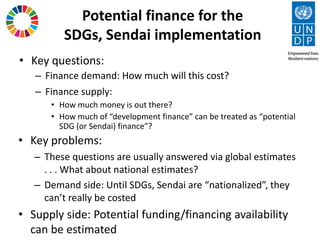 Potential finance for the
SDGs, Sendai implementation
• Key questions:
– Finance demand: How much will this cost?
– Finance supply:
• How much money is out there?
• How much of “development finance” can be treated as “potential
SDG (or Sendai) finance”?
• Key problems:
– These questions are usually answered via global estimates
. . . What about national estimates?
– Demand side: Until SDGs, Sendai are “nationalized”, they
can’t really be costed
• Supply side: Potential funding/financing availability
can be estimated
 