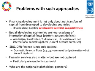 Problems with such approaches
• Financing development is not only about net transfers of
capital from developed to developing countries
– It’s also about boosting development potential, competitiveness
• Not all developing economies are net recipients of
international capital flows (current-account deficits)
– Azerbaijan, Kazakhstan, Turkmenistan, Uzbekistan are net
international capital suppliers (current-account surpluses)
• SDG, DRR finance is not only external
– Domestic financial flows (e.g., government budget) matter—but
are not captured
• Financial services also matter—but are not captured
– Particularly relevant for insurance ☺
• Who are the national stakeholders, partners?
 