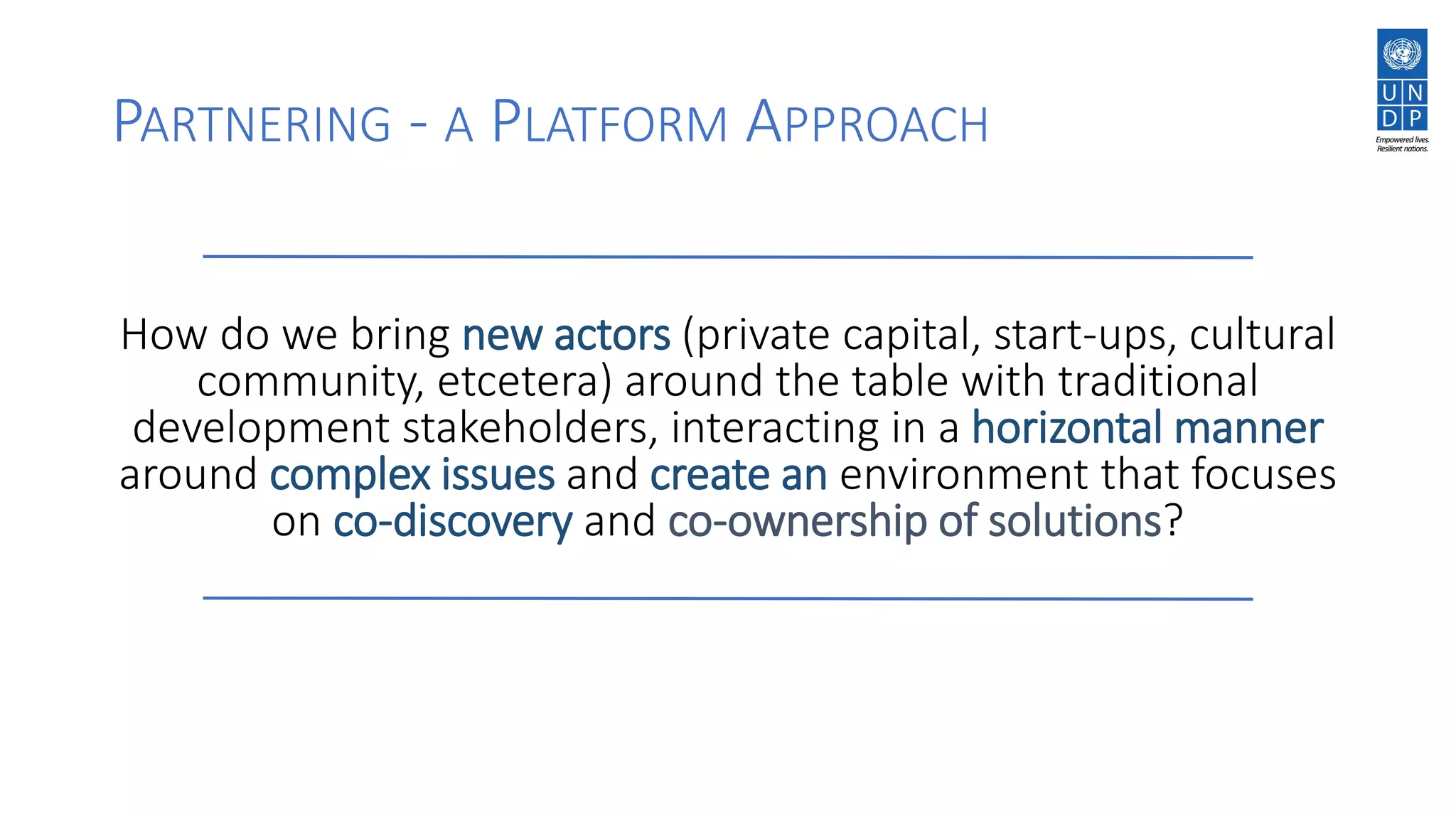 PARTNERING - A PLATFORM APPROACH
How do we bring new actors (private capital, start-ups, cultural
community, etcetera) around the table with traditional
development stakeholders, interacting in a horizontal manner
around complex issues and create an environment that focuses
on co-discovery and co-ownership of solutions?
 