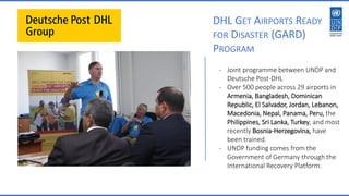 DHL GET AIRPORTS READY
FOR DISASTER (GARD)
PROGRAM
- Joint programme between UNDP and
Deutsche Post-DHL
- Over 500 people across 29 airports in
Armenia, Bangladesh, Dominican
Republic, El Salvador, Jordan, Lebanon,
Macedonia, Nepal, Panama, Peru, the
Philippines, Sri Lanka, Turkey, and most
recently Bosnia-Herzegovina, have
been trained.
- UNDP funding comes from the
Government of Germany through the
International Recovery Platform.
 