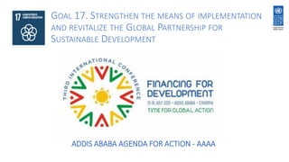 ADDIS ABABA AGENDA FOR ACTION - AAAA
GOAL 17. STRENGTHEN THE MEANS OF IMPLEMENTATION
AND REVITALIZE THE GLOBAL PARTNERSHIP FOR
SUSTAINABLE DEVELOPMENT
 