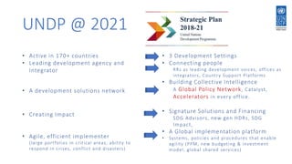 UNDP @ 2021
• Active in 170+ countries
• Leading development agency and
Integrator
• A development solutions network
• Creating Impact
• Agile, efficient implementer
(large portfolios in critical areas, ability to
respond in crises, conflict and disasters)
• 3 Development Settings
• Connecting people
RRs as leading development voices, offices as
integrators, Country Support Platforms
• Building Collective Intelligence
A Global Policy Network, Catalyst,
Accelerators in every office.
• Signature Solutions and Financing
SDG Advisors, new gen HDRs, SDG
Impact,
• A Global implementation platform
• Systems, policies and procedures that enable
agility (PPM, new budgeting & investment
model, global shared services)
 