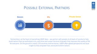 Donors IFIs Private Sector
POSSIBLE EXTERNAL PARTNERS
Partnership is at the heart of everything UNDP does – we partner with people at all levels of society to help
build nations that can withstand crisis, and drive and sustain the kind of growth that improves the quality of life
for everyone. On the ground in nearly 170 countries and territories, UNDP offers global perspective and local
insight to help empower lives and build resilient nations.
 