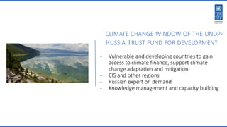 CLIMATE CHANGE WINDOW OF THE UNDP-
RUSSIA TRUST FUND FOR DEVELOPMENT
- Vulnerable and developing countries to gain
access to climate finance, support climate
change adaptation and mitigation
- CIS and other regions
- Russian expert on demand
- Knowledge management and capacity building
 