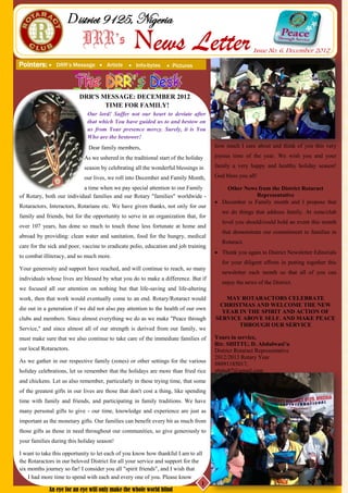 District 9125, Nigeria
                            DRR’s                 News Letter                                         Issue No. 6, December 2012
Pointers:      DRR’s Message  Article          Info-bytes      Pictures




                          DRR'S MESSAGE: DECEMBER 2012
                                 TIME FOR FAMILY!
                              Our lord! Suffer not our heart to deviate after
                              that which You have guided us to and bestow on
                              us from Your presence mercy. Surely, it is You
                              Who are the bestower!
                              Dear family members,                                    how much I care about and think of you this very

                            As we ushered in the traditional start of the holiday     joyous time of the year. We wish you and your

                            season by celebrating all the wonderful blessings in      family a very happy and healthy holiday season!

                            our lives, we roll into December and Family Month,        God bless you all!

                           a time when we pay special attention to our Family             Other News from the District Rotaract
of Rotary, both our individual families and our Rotary "families" worldwide -                        Representative
                                                                                       December is Family month and I propose that
Rotaractors, Interactors, Rotarians etc. We have given thanks, not only for our
                                                                                         we do things that address family. At zone/club
family and friends, but for the opportunity to serve in an organization that, for
                                                                                         level you should/could hold an event this month
over 107 years, has done so much to touch those less fortunate at home and
                                                                                         that demonstrate our commitment to families in
abroad by providing: clean water and sanitation, food for the hungry, medical
                                                                                         Rotaract.
care for the sick and poor, vaccine to eradicate polio, education and job training
                                                                                       Thank you again to District Newsletter Editorials
to combat illiteracy, and so much more.
                                                                                         for your diligent efforts in putting together this
Your generosity and support have reached, and will continue to reach, so many
                                                                                         newsletter each month so that all of you can
individuals whose lives are blessed by what you do to make a difference. But if
                                                                                         enjoy the news of the District.
we focused all our attention on nothing but that life-saving and life-altering
work, then that work would eventually come to an end. Rotary/Rotaract would              MAY ROTARACTORS CELEBRATE
                                                                                       CHRISTMAS AND WELCOME THE NEW
die out in a generation if we did not also pay attention to the health of our own
                                                                                        YEAR IN THE SPIRIT AND ACTION OF
clubs and members. Since almost everything we do as we make "Peace through            SERVICE ABOVE SELF. AND MAKE PEACE
                                                                                             THROUGH OUR SERVICE
Service," and since almost all of our strength is derived from our family, we
must make sure that we also continue to take care of the immediate families of        Yours in service,
                                                                                      Rtr. SHITTU, D. Abdulwasi’u
our local Rotaractors.                                                                District Rotaract Representative
                                                                                      2012/2013 Rotary Year
As we gather in our respective family (zones) or other settings for the various
                                                                                      08091185017,
holiday celebrations, let us remember that the holidays are more than fried rice      shittu87@gmail.com
and chickens. Let us also remember, particularly in these trying time, that some
of the greatest gifts in our lives are those that don't cost a thing, like spending
time with family and friends, and participating in family traditions. We have
many personal gifts to give - our time, knowledge and experience are just as
important as the monetary gifts. Our families can benefit every bit as much from
those gifts as those in need throughout our communities, so give generously to
your families during this holiday season!

I want to take this opportunity to let each of you know how thankful I am to all
the Rotaractors in our beloved District for all your service and support for the
six months journey so far! I consider you all "spirit friends", and I wish that
    I had more time to spend with each and every one of you. Please know
                                                                                 1
             An eye for an eye will only make the whole world blind
 