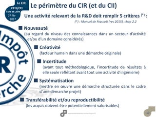 10
Le périmètre du CIR (et du CII)
Une activité relevant de la R&D doit remplir 5 critères (*) :
(*) : Manuel de Frascati (rev 2015), chap 2.2
 Nouveauté
(au regard du niveau des connaissances dans un secteur d’activité
et/ou d’un domaine considérés)
 Créativité
(facteur humain dans une démarche originale)
 Incertitude
(avant tout méthodologique, l’incertitude de résultats à
elle seule reflétant avant tout une activité d’ingénierie)
 Systématisation
(mettre en œuvre une démarche structurée dans le cadre
d’une démarche projet)
 Transférabilité et/ou reproductibilité
(les acquis doivent être potentiellement valorisables)
Le CIR
CEEI/CCI
Eure et Loire
07 fév
2017
 