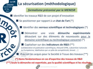 12
 Identifier les travaux R&D de son projet d’innovation
 Se positionner par rapport à un état de l’art (*)
 Identifier des verrous scientifique et technologiques (*)
 Démontrer une vraie démarche expérimentale
découlant sur des éléments de nouveautés pour le
domaine scientifique ou technologique concerné (*)
 Préciser les acquis pour la Société à l’issue des travaux (**)
La sécurisation (méthodologique)
formalisme préconisé par le MENESR
(*) Items fondamentaux en cas d’expertise des travaux de R&D
 Capitaliser sur des indicateurs de R&D (**)
(collaboration et publication scientifiques, thésard CIFRE, subvention nationale
ou Européenne, labélisation par un pôle de compétitivité, brevet … )
(**) Seule la démarche est expertisée, pas la qualité scientifique ni les résultats
Le CIR
CEEI/CCI
Eure et Loire
07 fév
2017
 