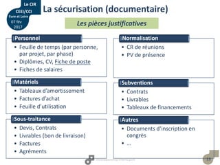 13
Les pièces justificatives
• Feuille de temps (par personne,
par projet, par phase)
• Diplômes, CV, Fiche de poste
• Fiches de salaires
Personnel
• Tableaux d’amortissement
• Factures d’achat
• Feuille d’utilisation
Matériels
• Devis, Contrats
• Livrables (bon de livraison)
• Factures
• Agréments
Sous-traitance
• CR de réunions
• PV de présence
Normalisation
• Contrats
• Livrables
• Tableaux de financements
Subventions
• Documents d’inscription en
congrès
• …
Autres
La sécurisation (documentaire)
Le CIR
CEEI/CCI
Eure et Loire
07 fév
2017
 