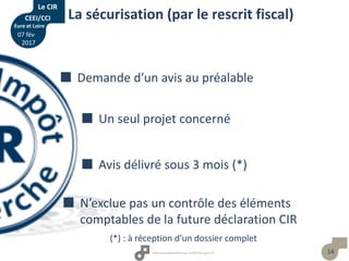 14
La sécurisation (par le rescrit fiscal)
 Demande d’un avis au préalable
 Un seul projet concerné
 Avis délivré sous 3 mois (*)
 N’exclue pas un contrôle des éléments
comptables de la future déclaration CIR
(*) : à réception d’un dossier complet
Le CIR
CEEI/CCI
Eure et Loire
07 fév
2017
 