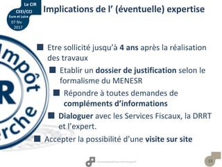 15
Implications de l’ (éventuelle) expertise
 Etre sollicité jusqu’à 4 ans après la réalisation
des travaux
 Etablir un dossier de justification selon le
formalisme du MENESR
 Répondre à toutes demandes de
compléments d’informations
 Dialoguer avec les Services Fiscaux, la DRRT
et l’expert.
 Accepter la possibilité d’une visite sur site
Le CIR
CEEI/CCI
Eure et Loire
07 fév
2017
 
