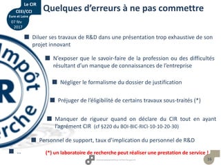 16
Quelques d’erreurs à ne pas commettre
(*) un laboratoire de recherche peut réaliser une prestation de service !
 Diluer ses travaux de R&D dans une présentation trop exhaustive de son
projet innovant
 N’exposer que le savoir-faire de la profession ou des difficultés
résultant d’un manque de connaissances de l’entreprise
 Négliger le formalisme du dossier de justification
 Manquer de rigueur quand on déclare du CIR tout en ayant
l’agrément CIR (cf §220 du BOI-BIC-RICI-10-10-20-30)
 Préjuger de l’éligibilité de certains travaux sous-traités (*)
 Personnel de support, taux d’implication du personnel de R&D
 …
Le CIR
CEEI/CCI
Eure et Loire
07 fév
2017
 