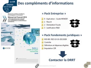 24
Des compléments d’informations
« Pack Fondements juridiques »
« Pack Entreprise »
Contacter la DRRT
Le CIR
CEEI/CCI
Eure et Loire
07 fév
2017
 