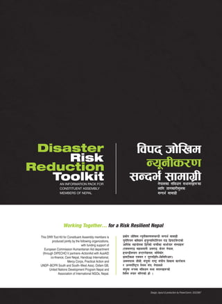 Disaster                                                         ljkb hf]lvd
     Risk                                                           Go"gLs/0f
Reduction
   Toolkit      AN INFORMATION PACK FOR
                                                                 ;Gbe{ ;fdfu|L          g]kfnsf ;+ljwfg ;ef;bx?sf
                CONSTITUENT ASSEMBLY                                                    nflu hfgsf/Ld"ns
                MEMBERS OF NEPAL                                                        ;Gbe{ ;fdfu|L




                   Working Together… for a Risk Resilient Nepal

 This DRR Tool Kit for Constituent Assembly members is      k|sf]k hf]lvd Go"gLs/0f;DaGwL ;Gbe{ ;fdfu|L
         produced jointly by the following organizations,   o'/f]lkog sldzg xo'Doflg6]l/og P8 l8kf6{d]G6sf]
                                  with funding support of   cfly{s ;xof]udf l8k]sf] kfrf}+sf ;fem]bf/ ;+:yfx?
   European Commission Humanitarian Aid department          -PS;gP8 ;xnufgL c;P8, s]o/ g]kfn,
  (through DIPECHO V partners ActionAid with AusAID         xofG8LSofk OG6/g]zgn, dl;{sf]/,
        co-finance, Care Nepal, Handicap International,     k|fS6Lsn PS;g / o'Pgl8lk—lal;lkcf/_
                       Mercy Corps, Practical Action and    cS;kmfd hLaL, ;+oQm /fi6« ;+3Lo ljsf; sfo{qmd
                                                                                '
 UNDP BCPR South and South West Asia), Oxfam GB,            / cGt/f{li6«o u};; ;+3, g]kfnn]
       United Nations Development Program Nepal and         ;+o'Qm ?kdf ;+ljwfg ;ef ;b:ox?sf]
              Association of International NGOs, Nepal.     lglDt tof/ ul/Psf] xf] .



                                                                                 Design, layout & production by PowerComm, 5552987
 