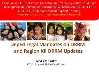 DepEd Legal Mandates on DRRM
and Region XII DRRM Updates
Division and District Level: Education in Emergency-Early Child Care
Development in Emergencies-Disaster Risk Reduction (EiE-ECCDiE-
DRR PSS) cum Psychosocial Support Training
September 10-12, 2014, T’boli Hotel, General Santos City
AGNEY C. TARUC
EPS II, Regional DRRM Focal Person
 