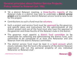 2018 Rotaract Preconvention
General principles about District Service Projects:
Policy related to Rotaract (art. 16b)
 “At a district Rotaract meeting, a three-fourths majority of the
Rotaract clubs in a district may vote to undertake a district service
project and to establish a district Rotaract service fund to raise funds
for this project.
 Contributions to such a fund must be voluntary.
 Such a project and service fund must be approved by the governor,
and specific plans and instructions for the administration of the
district project and use of the fund must also have the approval of
the governor and three-fourths of the Rotaract clubs in the district.
 The governor must appoint a district fund committee to be
responsible for collecting and administering the district fund, such
committee to be composed of at least one Rotaractor and one
Rotarian from the district Rotaract committee.
 The district service fund must be kept in a bank account which
clearly indicates that the fund is the property of the district Rotaract
organization and not the personal property of any individual
Rotaractor or Rotaract club”.
 