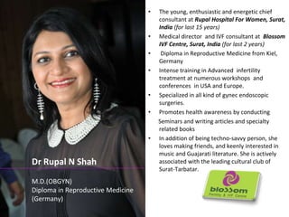 • The young, enthusiastic and energetic chief 
consultant at Rupal Hospital For Women, Surat, 
India (for last 15 years) 
• Medical director and IVF consultant at Blossom 
IVF Centre, Surat, India (for last 2 years) 
• Diploma in Reproductive Medicine from Kiel, 
Germany 
• Intense training in Advanced infertility 
treatment at numerous workshops and 
conferences in USA and Europe. 
• Specialized in all kind of gynec endoscopic 
surgeries. 
• Promotes health awareness by conducting 
Seminars and writing articles and specialty 
related books 
• In addition of being techno-savvy person, she 
loves making friends, and keenly interested in 
music and Guajarati literature. She is actively 
associated with the leading cultural club of 
Surat-Tarbatar. 
Dr Rupal N Shah 
M.D.(OBGYN) 
Diploma in Reproductive Medicine 
(Germany) 
 