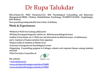 Dr Rupa Talukdar
MSc.(Chem)-CU, PhD( Chemistry)-CU, MS( Psychological Counselling and Behaviour
Management)-IBMS, Chittoor, Rehabilitation Psychology, PGDREPY-IGNOU, Graphologist,
KIG-Kolkata
Now practising independently from 4-End of Kolkata.
Work & Experiences:
•Worked at NGO level among adolescents
•Writing Newspaper/magazine articles on different psychological issues
•Author of two books, on 1. Child care and discussion on different issues of adolescence
and 2. Analysis of human emotion from signature
•Project Guide of students at Master level
•Convener of programs on Psychological events
•Organising Counselling program in Colleges, schools and corporate houses among students
and staff
•Chief Executive Counsellor of
My website:
• www.mind-eye.in
•www.calcuttayellowpages.com/adver/110802
•www.calcuttayellowpages.com/adver/110801
 