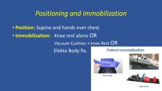 Positioning and immobilization
• Position: Supine and hands over chest.
• Immobilization: Knee rest alone OR
Vacuum Cushion + knee Rest OR
Elekta Body fix.
 