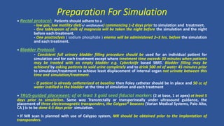 • Rectal protocol: Patients should adhere to a
- low gas, low motility diet(+/- antiflatulent) commencing 1-2 days prior to simulation and treatment.
- One tablespoon of milk of magnesia will be taken the night before the simulation and the night
before each treatment.
- One proctoclysis ( sodium phosphate ) enema will be administered 2–3 hrs. before the simulation
and each treatment.
• Bladder Protocol:
- Consistent full urinary bladder filling procedure should be used for an individual patient for
simulation and for each treatment except where treatment time exceeds 30 minutes when patients
may be treated with an empty bladder e.g. Cyberknife based SBRT. Bladder filling may be
achieved by asking patients to void urine completely and to drink 500 ml of water 45 minutes prior
to simulation/treatment to achieve least displacement of internal organ not urinate between this
time and simulation/treatment.
- If patient is already catheterized at baseline then Foley catheter should be in place and 50 cc of
water instilled in the bladder at the time of simulation and each treatment
• TRUS-guided placement: of at least 3 gold seed fiducial markers (2 at base, 1 at apex) at least 5
days prior to simulation. Same way Transrectally or transperineally under ultrasound guidance, the
placement of three electromagnetic transponders, the Calypso® beacons (Varian Medical Systems, Palo Alto,
CA ) is to be done 4-5 days prior simulation.
• If MR scan is planned with use of Calypso system, MR should be obtained prior to the implantation of
transponders.
Preparation For Simulation
 