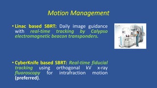 Motion Management
• Linac based SBRT: Daily image guidance
with real-time tracking by Calypso
electromagnetic beacon transponders.
• CyberKnife based SBRT: Real-time fiducial
tracking using orthogonal kV x-ray
fluoroscopy for intrafraction motion
(preferred).
 