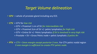 Target Volume delineation
• GTV = whole of prostate gland including any ECE.
• CTV = GTV for low risk
= GTV + Proximal 1 cm of SV for intermediate risk
= GTV + Proximal 2cm of SV +/- pelvic lymphatics for high risk
= GTV + Entire SV +/- Pelvic lymphatics if SV is involved in very high risk
= Prostate + SV + Gross Pelvic node + pelvic lymphatic if pelvic N+
• PTV = CTV + 5mm margin except posterior 3 mm. For CTV pelvic nodal region
5 mm margin is sufficient to create PTV pelvic node.
 