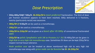 • 35Gy-40Gy/5#@ 7-8Gy/#. 36.25Gy/5# is most preferred fractionation. The limit of dose
per fraction escalation appears to have been reached, 50Gy delivered in 5 fractions,
toxicity (particularly rectal) was excessive.
• 38Gy/4# @ 9.5Gy/# can be used as a monotherapy.
• 19Gy/1# can be used as a monotherapy.
• 19Gy/2# to 21Gy/2# can be given as a boost after 45-50Gy of conventional fractionated
EBRT.
• 25Gy/5# to pelvic lymphatics with SIB to Prostate (+/- SV) 35-40Gy/5# can be given in
High Risk to very high risk monotherapy case. Sometimes SV dose can be kept 25Gy/5# to
respect normal tissue tolerance.
• Node positive case can be treated as above mentioned high risk to very high risk
monotherapy case along with gross node can be boosted to 35- 36.25Gy/5#.
Dose Prescription
UT Southwestern Protocol (R. Timmerman)
ASTRO 2013 Update. Abstract 2405
Median follow-up is 25.5 months
Dose groups: 9.0 Gy x 5 = 45 Gy
9.5 Gy x 5 = 47.5 Gy
10.0 Gy x 5 = 50 Gy
10% developped High Grade Rectal Toxicity (Grade 4)
Predictors of Gr4 rectal toxicity;
• Diabetes (trend p=0.07).
• > 35% of rectal wall at 39 Gy (p=0.03)
• Volume of rectal wall receiving 50 Gy (p=0.01)
Gr4 toxicity: All had > 3.5 cm3 of rectal wall > 50 Gy (p < .0001).
All patients with no rectal toxicity had < 3.5 cm3 rectal wall at 50 Gy.
 