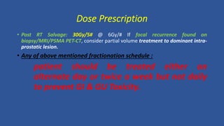 • Post RT Salvage: 30Gy/5# @ 6Gy/# If focal recurrence found on
biopsy/MRI/PSMA PET-CT, consider partial volume treatment to dominant intra-
prostatic lesion.
• Any of above mentioned fractionation schedule :
patient should be treated either on
alternate day or twice a week but not daily
to prevent GI & GU Toxicity.
Dose Prescription
 