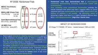 RT DOSE: Randomized Trials
MDACC Trial (Pollack): bNED
70 vs 78 Gy 50 vs 73% at 10 years p<0.01
MGH/LLUMC (Proton Trial):
70 vs 79.2 Gy Low risk 72 vs 93% at 10 years p<0.01
Int risk 58 vs 70% p=0.06
Dutch Multi-institutional Trial:
68 vs 78 Gy (some ADT) 45 vs 56% at 7 years p=0.03
UK (MRC) Trial:
64 vs 74 Gy (some ADT) 71 vs 60% at 5 years p<0.01
IMPACT OF INCREASED DOSE
919 Stage T1-T3N0M0 - RT alone - treated between 1986 and 2000
LOCAL
FAILURE
DISTANT
FAILURE
Kupelian et al. IJROBP. 71, 6–22, 2008
• Randomized trials have demonstrated that a dose-response
relationship demonstrating increasing biochemical control with
increasing dose.
• Dose escalating using conventional fractionation prolongs the
overall treatment time which may have a negative effect on cancer
outcomes and it has reached plateau dose of BED, beyond which safe
delivery of radiation is not possible . An alternative means of
delivering a higher total dose (i.e. a higher biological effective dose;
BED) is with hypofractionation. (High Dose- Shorter time)
• There is good rationale for adopting hypofractionation approach
in the treatment of prostate cancer as there is evidence that
prostate cancer has a low α/β ratio ( between 1-4 and it is lower
than the surrounding tissues ), meaning it is theoretically more
sensitive to large dose per fraction treatments .
• This allows exploitation of the potential biological advantage of
the low alpha-beta ratio of prostate cancer treatment of SBRT
by delivering larger hypo-fractionated doses to the prostate
(thus improving tumor control) for isotoxic levels of late rectal
toxicity (Higher dose @same toxicity level).
 
