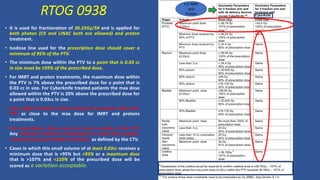 RTOG 0938
• It is used for fractionation of 36.25Gy/5# and is applied for
both photon (CK and LINAC both are allowed) and proton
treatment.
• Isodose line used for the prescription dose should cover a
minimum of 95% of the PTV.
• The minimum dose within the PTV to a point that is 0.03 cc
in size must be ≥95% of the prescribed dose.
• For IMRT and proton treatments, the maximum dose within
the PTV is 7% above the prescribed dose for a point that is
0.03 cc in size. For Cyberknife treated patients the max dose
allowed within the PTV is 20% above the prescribed dose for
a point that is 0.03cc in size.
• Every effort should be made to keep the max dose within the
PTV as close to the max dose for IMRT and protons
treatments.
• The prescription doses must not occur outside of the PTV.
Any hotspots should be manipulated to avoid the prostate-
rectal and prostate-bladder interfaces as defined by the CTV.
• Cases in which this small volume of at least 0.03cc receives a
minimum dose that is <95% but >93% or a maximum dose
that is >107% and <110% of the prescribed dose will be
scored as a variation acceptable.
For IMRT
and
Proton
 
