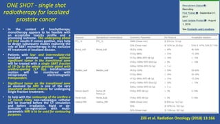 ONE SHOT - single shot
radiotherapy for localized
prostate cancer
• In the context of brachytherapy,
monotherapy appears to be feasible with
an acceptable toxicity profile and a
promising outcome. This undergoing phase
I/II trial results if comes positive, may help
to design subsequent studies exploring the
role of SBRT monotherapy in the exclusive
RT treatment of localized disease.
• Patients with low- and intermediate-risk
localized prostate cancer without
significant tumor in the transitional zone
will be treated with a single SBRT fraction
of 19 Gy to the whole prostate gland with
urethra-sparing (17 Gy). Intrafractional
motion will be monitored with
intraprostatic electromagnetic
transponders.
• Significant tumor on the transitional zone
as assessed by MRI is one of the very
important exclusion criteria for undergoing
Single fraction treatment.
• To help with the contouring of the urethra a
12 French Foley non-radiopaque catheter
will be inserted before the CT simulation
and before irradiation. Rigid or de-
formable co-registration with multi-
parametric MRI is to be used for contouring
purposes.
Zilli et al. Radiation Oncology (2018) 13:166
 