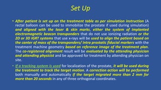 Set Up
• After patient is set up on the treatment table as per simulation instruction (A
rectal balloon can be used to immobilize the prostate if used during simulation)
and aligned with the laser & skin marks, either the system of implanted
electromagnetic beacon transponders that do not use ionizing radiation or the
2D or 3D IGRT systems that use x-rays will be used to align the patient based on
the canter of mass of the transponders/ intra prostatic fiducial markers with the
treatment machine geometry based on reference image of the treatment plan.
The co-registered alignment result will be evaluated by the attending physician
and attending physicist and be approved for treatment by attending physician on
site.
• If a tracking system is used for localization of the prostate, it will be used during
the treatment to track the target motion. A correction action will be performed
both manually and automatically if the target migrated more than 2 mm for
more than 20 seconds in any of three orthogonal coordinates.
 