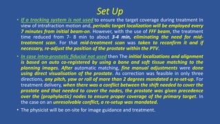 • If a tracking system is not used to ensure the target coverage during treatment In
view of intrafraction motion and, periodic target localization will be employed every
7 minutes from initial beam-on. However, with the use of FFF beam, the treatment
time reduced from 7- 8 min to about 3-4 min, eliminating the need for mid-
treatment scan. For that mid-treatment scan was taken to reconfirm it and if
necessary, re-adjust the position of the prostate within the PTV.
• In case intra-prostatic fiducial not used then The initial localizations and alignment
is based on auto co-registered by using a bone and soft tissue matching to the
planning images. After automatic matching, fine manual adjustments were done
using direct visualisation of the prostate. As correction was feasible in only three
directions, any pitch, yaw or roll of more than 2 degrees mandated a re-set-up. For
treatment delivery, when there was a conflict between the shift needed to cover the
prostate and that needed to cover the nodes, the prostate was given precedence
over the (prophylactic) nodes to ensure proper coverage of the primary target. In
the case on an unresolvable conflict, a re-setup was mandated.
• The physicist will be on-site for image guidance and treatment.
Set Up
 