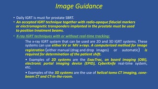 • Daily IGRT is must for prostate SBRT.
• An accepted IGRT technique together with radio-opaque fiducial markers
or electromagnetic transponders implanted in the prostate must be used
to position treatment beams.
• X-ray IGRT techniques with or without real-time tracking:
The x-ray IGRT system that can be used are 2D and 3D IGRT systems. These
systems can use either kV or MV x-rays. A computerized method for image
registration (either manual (drag and drop images) or automatic) is
required for determination of the patient shift.
• Examples of 2D systems are the ExacTrac, on board imaging (OBI),
electronic portal imaging device (EPID), CyberKnife real-time system,
etc.
• Examples of the 3D systems are the use of helical tomo CT imaging, cone-
beam CT and CT-in-the-room.
Image Guidance
 