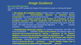 • Non X-Ray IGRT Technique:
The non X- Ray IGRT includes the Calypso 4D localization system or ultrasound based
IGRT.
• The Calypso 4D Localization System (Calypso System, Calypso Medical, Seattle,
WA) is based on electromagnetic detection of implanted Beacon
transponders that allows the three-dimensional position of the implanted
transponders And target isocenter to be Tracked at a frequency of 10 Hz,
providing continuous, real-time localization and monitoring of the prostate.
During each fraction, initial positioning was performed using lasers and skin
marks; the target isocenter was subsequently aligned to the machine
isocenter using the Calypso System.
• Transabdominal Ultrasound systems are relatively inexpensive and offer soft
tissue visualization capability. Images of the prostate and adjacent organs are
acquired in the treatment position by placing a transducer on the patient’s
abdomen. Contours from the planning system are displayed in the ultrasound
context and correctly aligned to the position of the prostate with respect to
the isocenter. Placement of the transabdominal imaging transducer requires a
degree of technical skill and training to acquire suitable images and to
avoid displacing the prostate with extra abdominal pressure.
Image Guidance
 