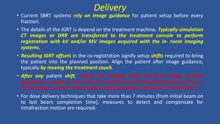 Delivery
• Current SBRT systems rely on image guidance for patient setup before every
fraction.
• The details of the IGRT is depend on the treatment machine. Typically simulation
CT images or DRR are transferred to the treatment console to perform
registration with kV and/or MV images acquired with the in- room imaging
systems.
• Resulting IGRT offsets in the co-registration signify setup shifts required to bring
the patient into the planned position. Align the patient after image guidance,
typically by moving the treatment couch.
• After any patient shift, repeat the imaging study to ensure proper patient
alignment is made or not. Prior to the first and all treatment fractions, the in-
room images must be reviewed by a physician before beam on the treatment.
• For dose delivery techniques that take more than 7 minutes (from initial beam on
to last beam completion time), measures to detect and compensate for
intrafraction motion are required.
 