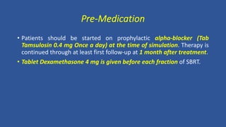 Pre-Medication
• Patients should be started on prophylactic alpha-blocker (Tab
Tamsulosin 0.4 mg Once a day) at the time of simulation. Therapy is
continued through at least first follow-up at 1 month after treatment.
• Tablet Dexamethasone 4 mg is given before each fraction of SBRT.
 