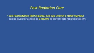 Post Radiation Care
• Tab Pentoxifylline (800 mg/day) and Cap vitamin E (1000 mg/day)
can be given for as long as 6 months to prevent late radiation toxicity.
 