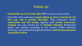 Follow Up
• Initial follow up is 3-4 weeks after SBRT to assess acute toxicity.
• Thereafter they underwent regular follow-up every 3 months for the
first year and 6 monthly thereafter. They underwent clinical
examination and PSA testing, together with toxicity assessment.
Imaging was only carried out if clinically indicated. Biochemical
failure was defined according to the revised ASTRO definition
(Phoenix). Late genitourinary/gastrointestinal Toxicity documentation
using RTOG criteria.
 