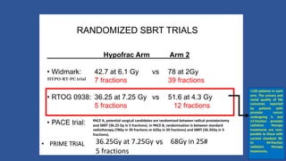 RANDOMIZED SBRT TRIALS
Hypofrac Arm Arm 2
• Widmark: 42.7 at 6.1 Gy vs 78 at 2Gy
7 fractions 39 fractions
• RTOG 0938: 36.25 at 7.25 Gy vs 51.6 at 4.3 Gy
5 fractions 12 fractions
• PACE trial:
• PRIME TRIAL 68Gy in 25#vs36.25Gy at 7.25Gy
5 fractions
PACE A, potential surgical candidates are randomised between radical prostatectomy
and SBRT (36.25 Gy in 5 fractions). In PACE B, randomisation is between standard
radiotherapy (78Gy in 39 fractions or 62Gy in 20 fractions) and SBRT (36.35Gy in 5
fractions).
HYPO-RT-PC trial
>120 patients in each
arm. The urinary and
rectal quality of life
outcomes reported
by patients with
prostate cancer
undergoing 5- and
12-fraction prostate
radiation therapy
treatments are com-
parable to those with
current standard 38-
to 44-fraction
radiation therapy
treatments.
 
