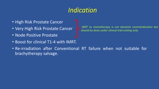 Indication
• High Risk Prostate Cancer
• Very High Risk Prostate Cancer
• Node Positive Prostate
• Boost for clinical T1-4 with IMRT.
• Re-irradiation after Conventional RT failure when not suitable for
brachytherapy salvage.
SBRT as monotherapy is not absolute contraindication but
should be done under clinical trial setting only.
 