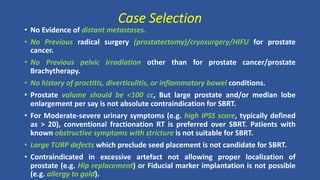 Case Selection
• No Evidence of distant metastases.
• No Previous radical surgery (prostatectomy)/cryosurgery/HIFU for prostate
cancer.
• No Previous pelvic irradiation other than for prostate cancer/prostate
Brachytherapy.
• No history of proctitis, diverticulitis, or inflammatory bowel conditions.
• Prostate volume should be <100 cc, But large prostate and/or median lobe
enlargement per say is not absolute contraindication for SBRT.
• For Moderate-severe urinary symptoms (e.g. high IPSS score, typically defined
as > 20), conventional fractionation RT is preferred over SBRT. Patients with
known obstructive symptoms with stricture is not suitable for SBRT.
• Large TURP defects which preclude seed placement is not candidate for SBRT.
• Contraindicated in excessive artefact not allowing proper localization of
prostate (e.g. Hip replacement) or Fiducial marker implantation is not possible
(e.g. allergy to gold).
 