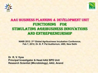 AAU Business planning & Development unit
             functioning For
   Stimulating Agribusiness INNOVATIONS
          AND ENTREPRENEURSHIP
        NIABI 2012: 2nd Global Agribusiness Incubation Conference,
           Feb 7, 2012, Dr. B. P. Pal Auditorium, IARI, New Delhi




Dr R. V. Vyas
Principal Investigator & Head AAU BPD Unit
Research Scientist (Microbiology), AAU, Anand
 